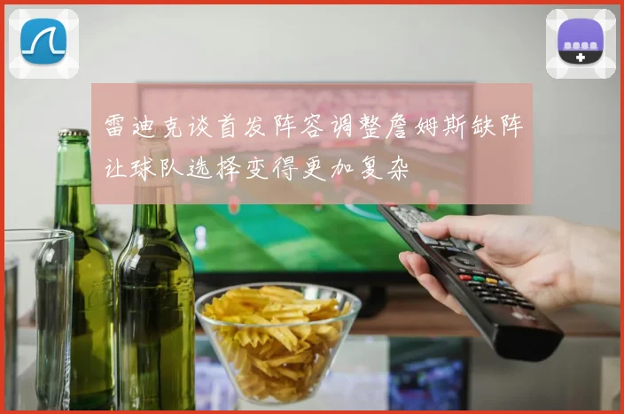 雷迪克谈首发阵容调整詹姆斯缺阵让球队选择变得更加复杂