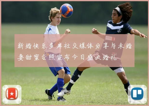 新婚快乐多库社交媒体分享与未婚妻甜蜜合照宣布今日盛大婚礼