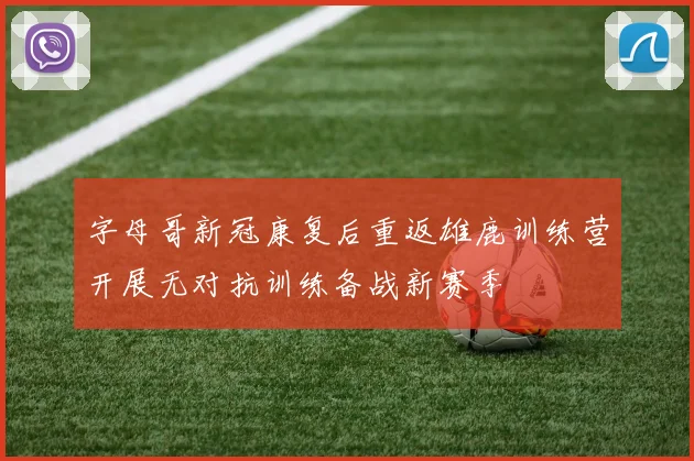 字母哥新冠康复后重返雄鹿训练营开展无对抗训练备战新赛季