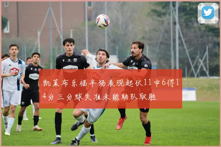 凯莱布乐福半场表现起伏11中6得14分三分球失准未能助队取胜