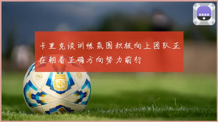 卡里克谈训练氛围积极向上团队正在朝着正确方向努力前行