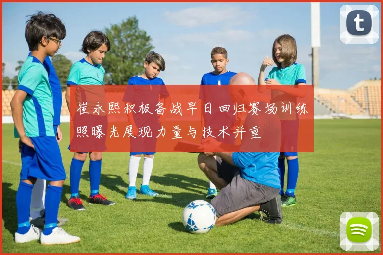 崔永熙积极备战早日回归赛场训练照曝光展现力量与技术并重