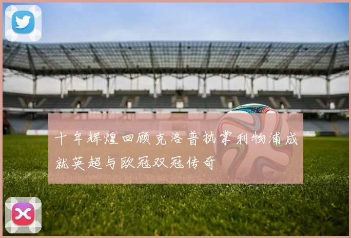 十年辉煌回顾克洛普执掌利物浦成就英超与欧冠双冠传奇