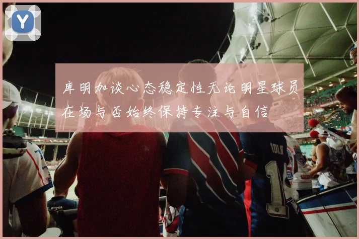 库明加谈心态稳定性无论明星球员在场与否始终保持专注与自信