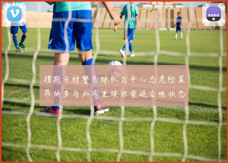 穆斯卡特警告球队打平心态危险莱昂纳多与加布里埃尔重返合练状态