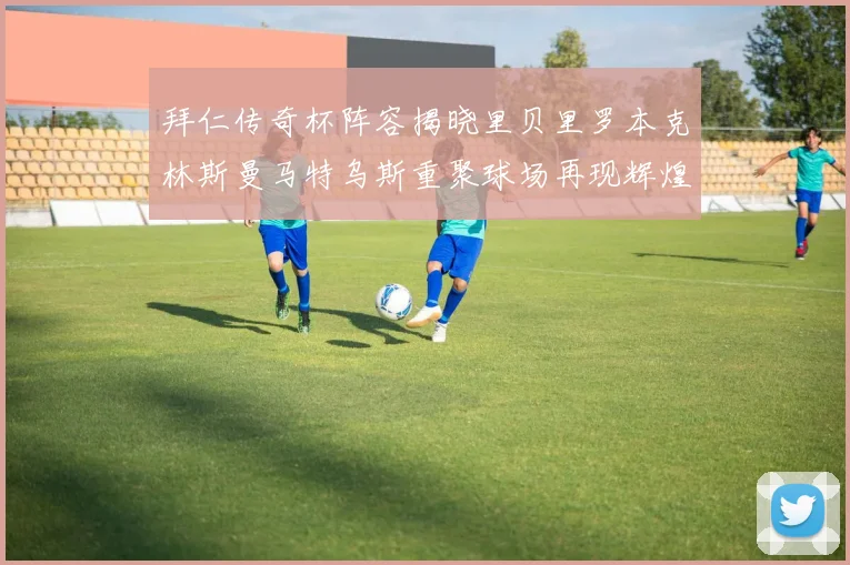 拜仁传奇杯阵容揭晓里贝里罗本克林斯曼马特乌斯重聚球场再现辉煌