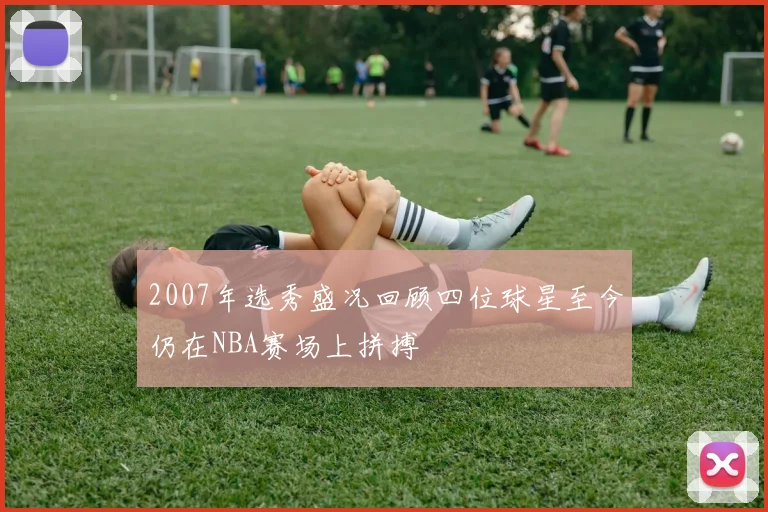 2007年选秀盛况回顾四位球星至今仍在NBA赛场上拼搏