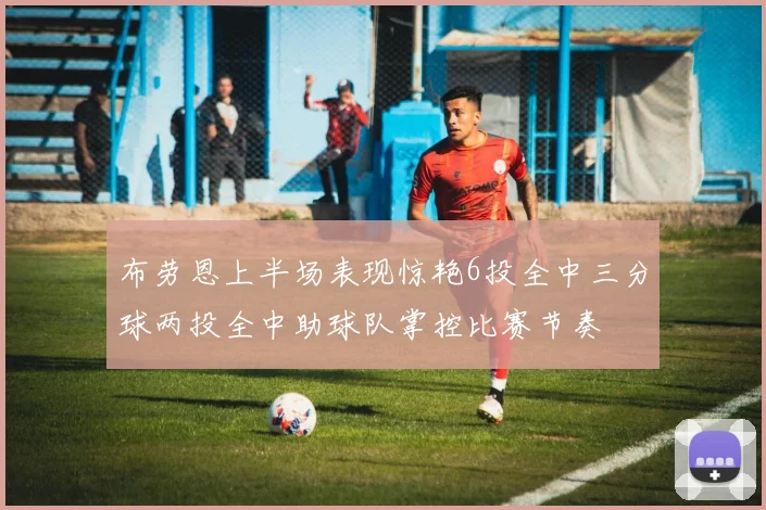 布劳恩上半场表现惊艳6投全中三分球两投全中助球队掌控比赛节奏