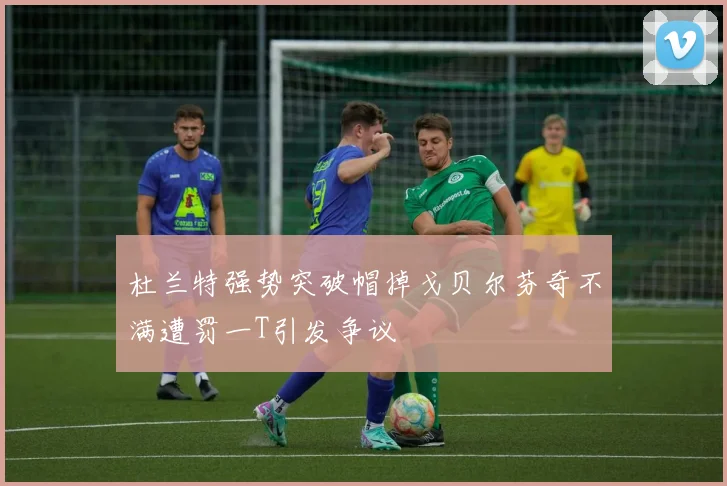 杜兰特强势突破帽掉戈贝尔芬奇不满遭罚一T引发争议