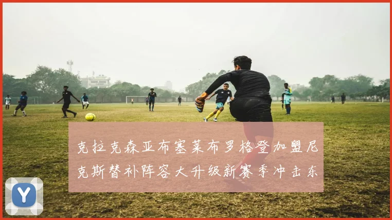 克拉克森亚布塞莱布罗格登加盟尼克斯替补阵容大升级新赛季冲击东决目标明确