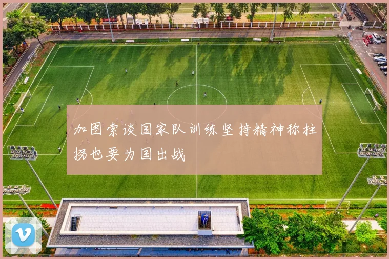 加图索谈国家队训练坚持精神称拄拐也要为国出战