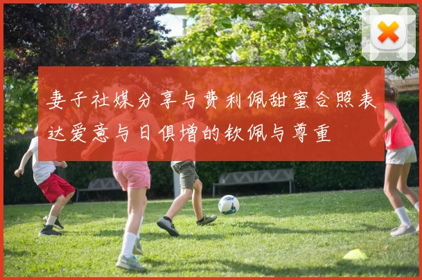 妻子社媒分享与费利佩甜蜜合照表达爱意与日俱增的钦佩与尊重