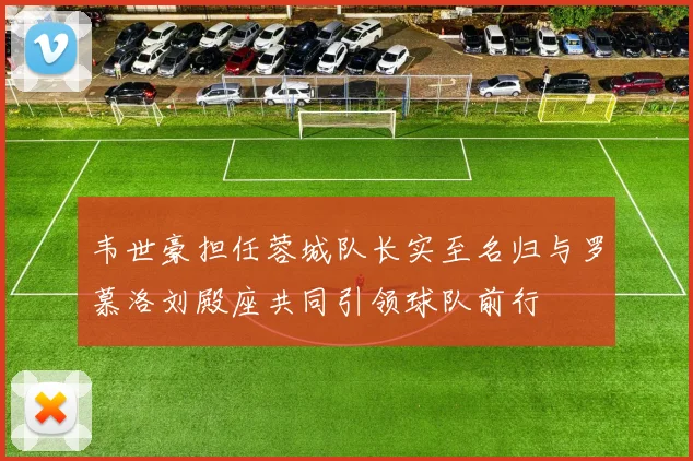 韦世豪担任蓉城队长实至名归与罗慕洛刘殿座共同引领球队前行