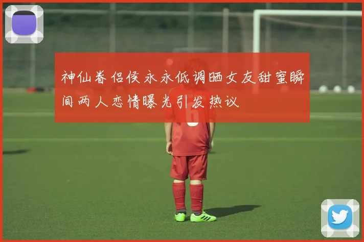 神仙眷侣侯永永低调晒女友甜蜜瞬间两人恋情曝光引发热议