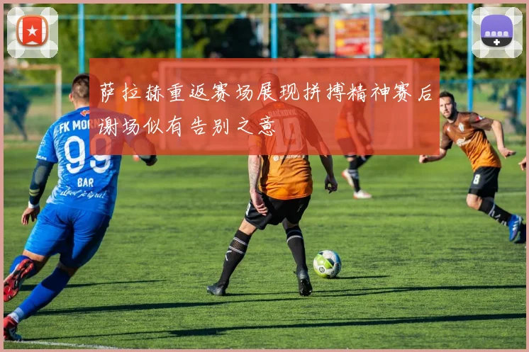 萨拉赫重返赛场展现拼搏精神赛后谢场似有告别之意
