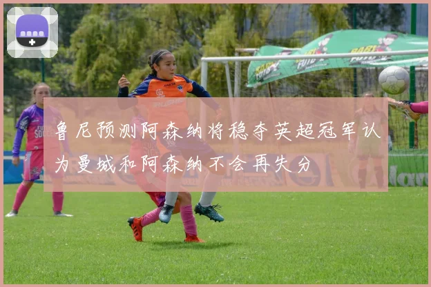鲁尼预测阿森纳将稳夺英超冠军认为曼城和阿森纳不会再失分